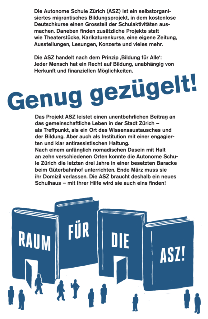 
Die Autonome Schule Zürich (ASZ) ist ein selbstorganisiertes migrantisches Bildungsprojekt, in dem kostenlose Deutschkurse einen Grossteil der Schulaktivitäten ausmachen. Daneben finden zusätzliche Projekte statt wie Theaterstücke, Karikaturenkurse, eine eiegene Zeitung, Ausstellungen, Lesungen, Konzerte und vieles mehr.

Die ASZ handelt nach dem Prinzip «Bildung für Alle»: Jeder Mensch hat ein Recht auf Bildung, unabhängig von Herkunft und finanziellen Möglichkeiten.

Genug gezügelt!

Das Projekt ASZ leistet einen unentbehrlichen Beitrag an das gemeinschaftliche Leben in der Stadt Zürich - als Treffpunkt, als ein Ort des Wissensaustausches und der Bildung. Aber auch als Institution mit einer engagierten und klar antirassistischen Haltung.
Nach einem angänglich nomadischen Dasein mit Halt an zehn verschiedenen Orten konnte die Autonome Schule Zürich die letzten drei Jahre in einer besetzten Baracke beim Güterbahnhof unterrichten. Ende März muss sie ihr Domizil verlassen. Die ASZ braucht deshalb ein neues Schulhaus - mit ihrer Hilfe wird sie auch eins finden!
