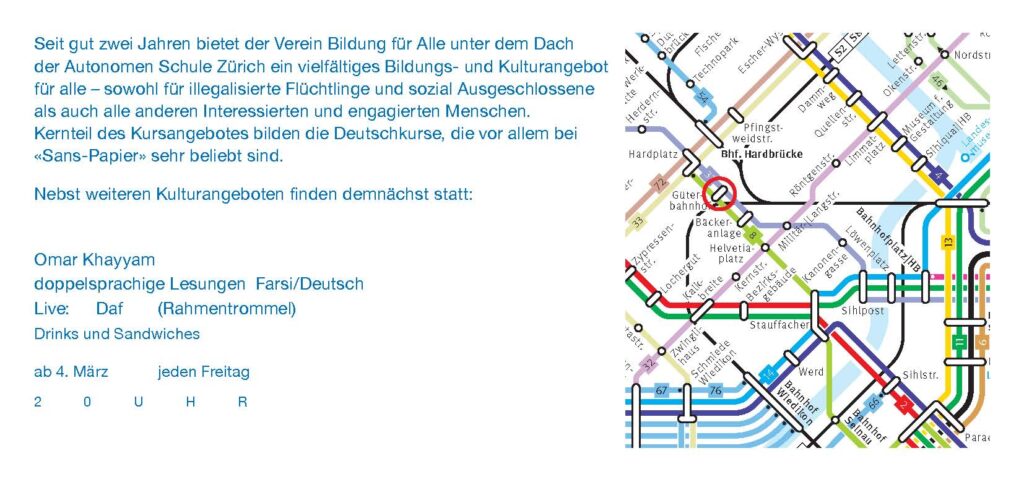 
Seit gut zwei Jahren bietet der Verein Bildung für Alle unter dem Dach der Autonomen Schule Zürich ein vielfältiges Bildungs- und Kulturangebot für alle - sowohl für illegalisierte Flüchtlinge und sozial Ausgeschlossene als auch alle anderen Interessierten und engagierten Menschen. Kernteil des Kursangebotes bilden die Deutschkurse, die vor allem bei «Sans-Papier» sehr beliebt sind.

Nebst weiteren Kulturangeboten finden demnächst statt:
Omar Khayyam
doppelsprachige Lesungen Farsi/Deutsch
Live: Daf (Rahmentrommel)
Drink und Sandwiches

ab 4. März jeden Freitag
20 Uhr
