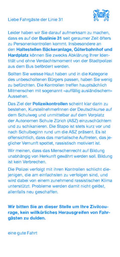 
Liebe Fahrgäste der Linie 31

Leider haben wir Sie darauf aufmerksam zu machen, dass es auf der Buslinie 31 seit geraumer Zeit öfters zu Personenkontrollen kommt. Insbesondere an den Haltestellen Bäckeranlage, Güterbahnhof und Hardplatz können Sie zwecks Abklärung Ihrer Identität und ohne Verdachtsmoment von der Stadtpolizei aus dem Bus befördert werden.

Sollten Sie weisse Haut haben und in die Kategorie des unbescholtenen Bürgers passen, haben Sie wenig zu befürchten. Die Kontrollen treffen hauptsächlich Mitmenschen mit sogenannt «auffällig ausländischem» Aussehen.

Das Ziel der Polizeikontrollen scheint klar darin zu bestehen, KursteilnenmerInnen der Deutschkurse auf dem Schulweg und unmittelbar auf dem Vorplatz der Autonomen Schule Zürich (ASZ) einzuschüchtern und zu schikanieren. Die Stapo ist stets kurz vor und nach Schulbeginn rund um die ASZ präsent. Es ist offensichtlich, dass das martialische Auftreten, das jeglicher Vernunft spottet, rassistisch motiviert ist.

Wir meinen, dass das Menschenrecht auf Bildung unabhängig von Herkunft gewährt werden soll. Bildung ist kein Verbrechen.

Die Polizei verfolgt mit ihren Kontrollen schlicht diejenigen, die am einfachsten zu verfolgen sind, und wird dabei von einem zunehmend rassistischen Klima unterstützt. Probleme werden damit nicht gelöst, allenfalls neu geschaffen.

Wir bitten Sie an dieser Stelle um Ihre Zivilcourage, kein willkürliches Herausgreifen von Fahrgästen zu dulden.

eine gute Fahrt
